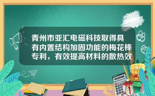 青州市亚汇电磁科技取得具有内置结构加固功能的梅花棒专利，有效提高材料的散热效率