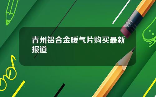 青州铝合金暖气片购买最新报道