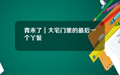 青未了｜大宅门里的最后一个丫鬟