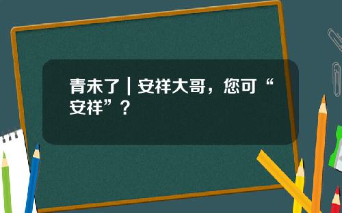 青未了｜安祥大哥，您可“安祥”？
