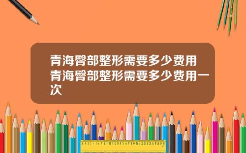 青海臀部整形需要多少费用青海臀部整形需要多少费用一次