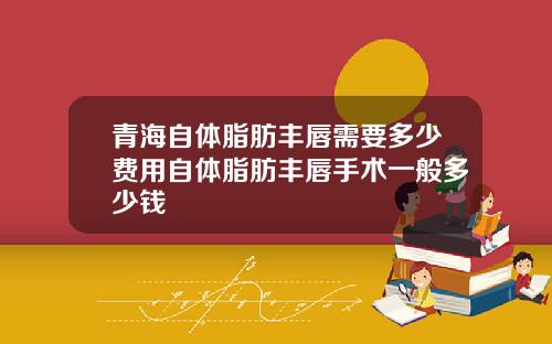 青海自体脂肪丰唇需要多少费用自体脂肪丰唇手术一般多少钱