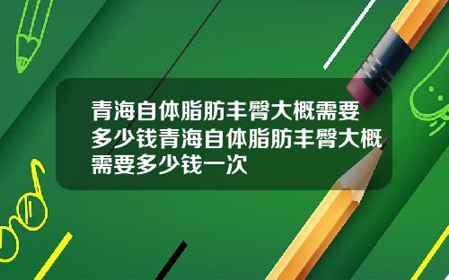 青海自体脂肪丰臀大概需要多少钱青海自体脂肪丰臀大概需要多少钱一次