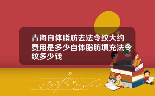青海自体脂肪去法令纹大约费用是多少自体脂肪填充法令纹多少钱