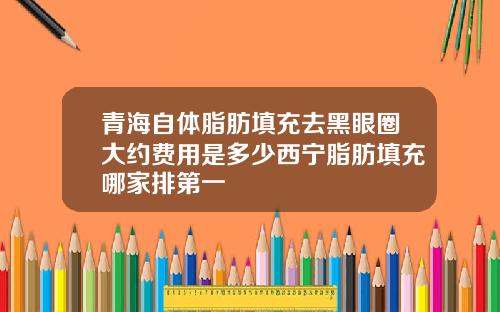 青海自体脂肪填充去黑眼圈大约费用是多少西宁脂肪填充哪家排第一