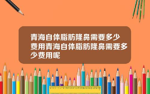 青海自体脂肪隆鼻需要多少费用青海自体脂肪隆鼻需要多少费用呢