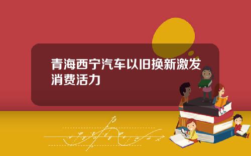 青海西宁汽车以旧换新激发消费活力