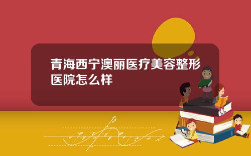 青海西宁澳丽医疗美容整形医院怎么样