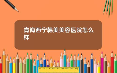 青海西宁韩美美容医院怎么样