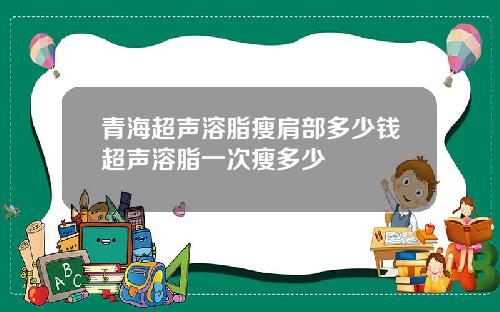青海超声溶脂瘦肩部多少钱超声溶脂一次瘦多少