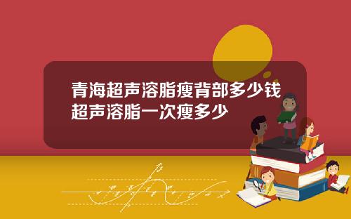 青海超声溶脂瘦背部多少钱超声溶脂一次瘦多少