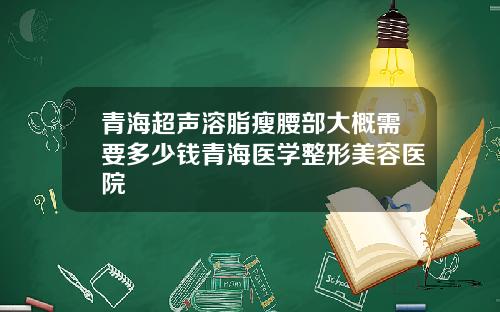 青海超声溶脂瘦腰部大概需要多少钱青海医学整形美容医院