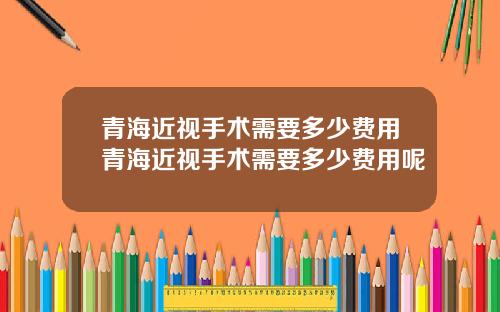 青海近视手术需要多少费用青海近视手术需要多少费用呢