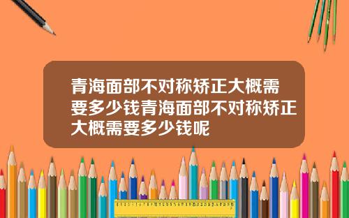 青海面部不对称矫正大概需要多少钱青海面部不对称矫正大概需要多少钱呢
