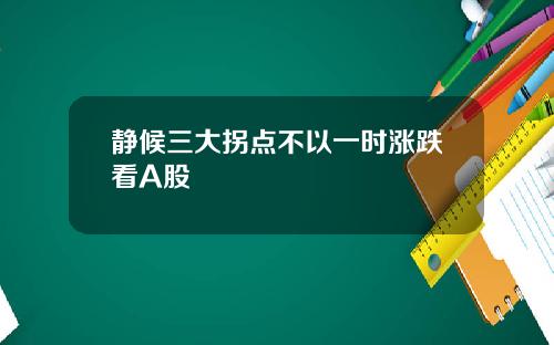 静候三大拐点不以一时涨跌看A股