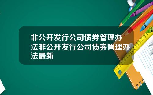 非公开发行公司债券管理办法非公开发行公司债券管理办法最新