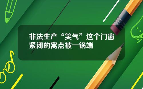 非法生产“笑气”这个门窗紧闭的窝点被一锅端