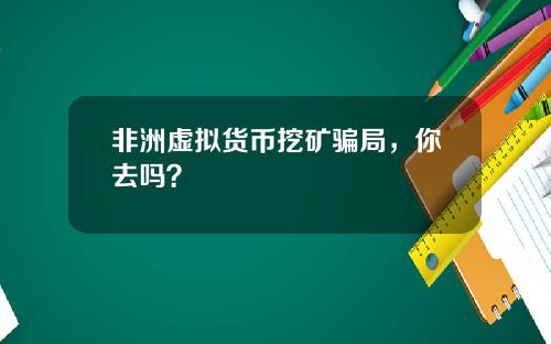 非洲虚拟货币挖矿骗局，你去吗？