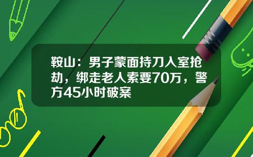 鞍山:男子蒙面持刀入室抢劫,绑走老人索要70万,警方45小时破案