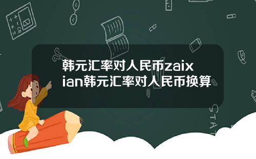 韩元汇率对人民币zaixian韩元汇率对人民币换算