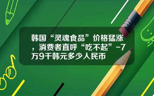 韩国“灵魂食品”价格猛涨，消费者直呼“吃不起”-7万9千韩元多少人民币