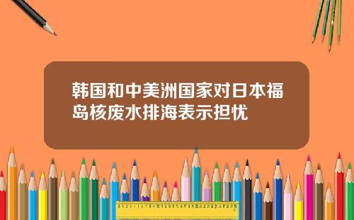 韩国和中美洲国家对日本福岛核废水排海表示担忧