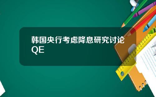 韩国央行考虑降息研究讨论QE