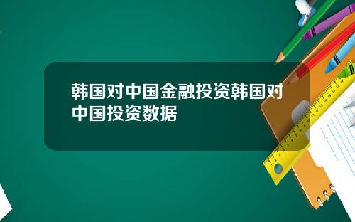 韩国对中国金融投资韩国对中国投资数据