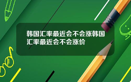 韩国汇率最近会不会涨韩国汇率最近会不会涨价
