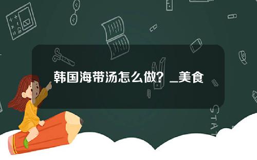 韩国海带汤怎么做？_美食