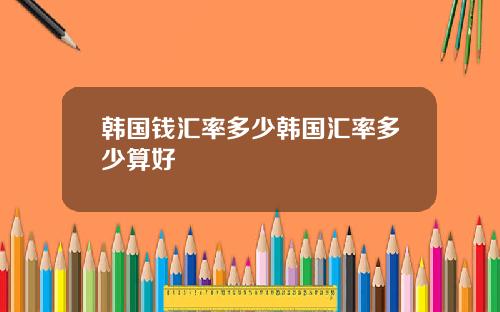 韩国钱汇率多少韩国汇率多少算好