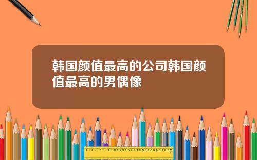 韩国颜值最高的公司韩国颜值最高的男偶像