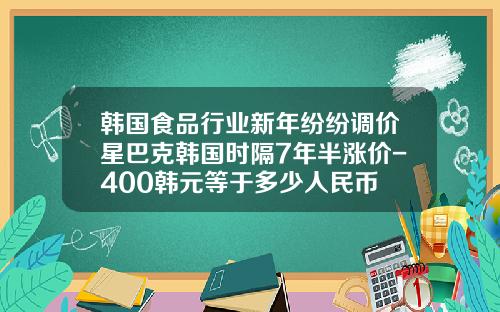 韩国食品行业新年纷纷调价星巴克韩国时隔7年半涨价-400韩元等于多少人民币