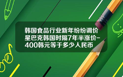 韩国食品行业新年纷纷调价星巴克韩国时隔7年半涨价-400韩元等于多少人民币