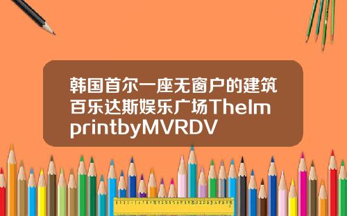 韩国首尔一座无窗户的建筑百乐达斯娱乐广场TheImprintbyMVRDV