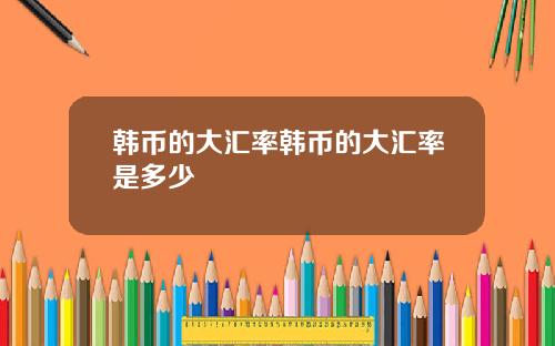 韩币的大汇率韩币的大汇率是多少