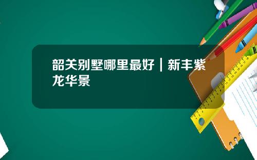 韶关别墅哪里最好|新丰紫龙华景