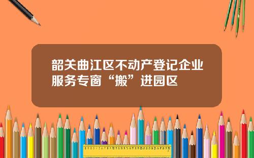 韶关曲江区不动产登记企业服务专窗“搬”进园区
