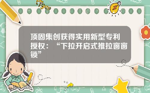 顶固集创获得实用新型专利授权:“下拉开启式推拉窗窗锁”