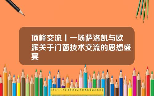顶峰交流丨一场萨洛凯与欧派关于门窗技术交流的思想盛宴