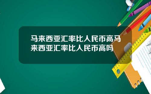 马来西亚汇率比人民币高马来西亚汇率比人民币高吗