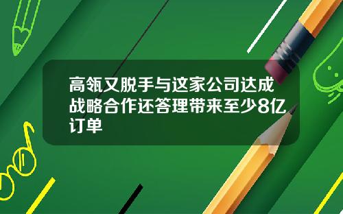 高瓴又脱手与这家公司达成战略合作还答理带来至少8亿订单