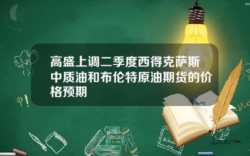 高盛上调二季度西得克萨斯中质油和布伦特原油期货的价格预期