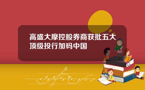 高盛大摩控股券商获批五大顶级投行加码中国