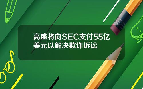 高盛将向SEC支付55亿美元以解决欺诈诉讼