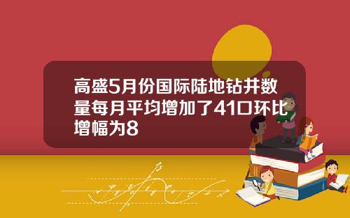 高盛5月份国际陆地钻井数量每月平均增加了41口环比增幅为8