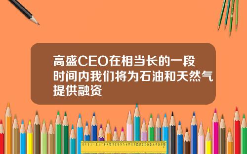 高盛CEO在相当长的一段时间内我们将为石油和天然气提供融资