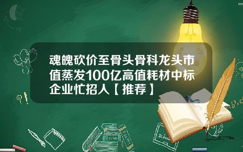 魂魄砍价至骨头骨科龙头市值蒸发100亿高值耗材中标企业忙招人【推荐】