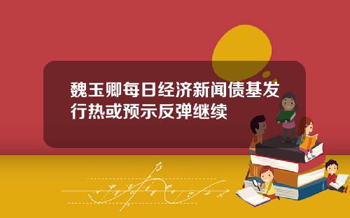 魏玉卿每日经济新闻债基发行热或预示反弹继续