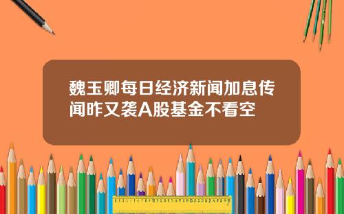 魏玉卿每日经济新闻加息传闻昨又袭A股基金不看空